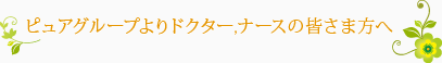 ピュアグループよりドクター,ナースの皆さま方へ